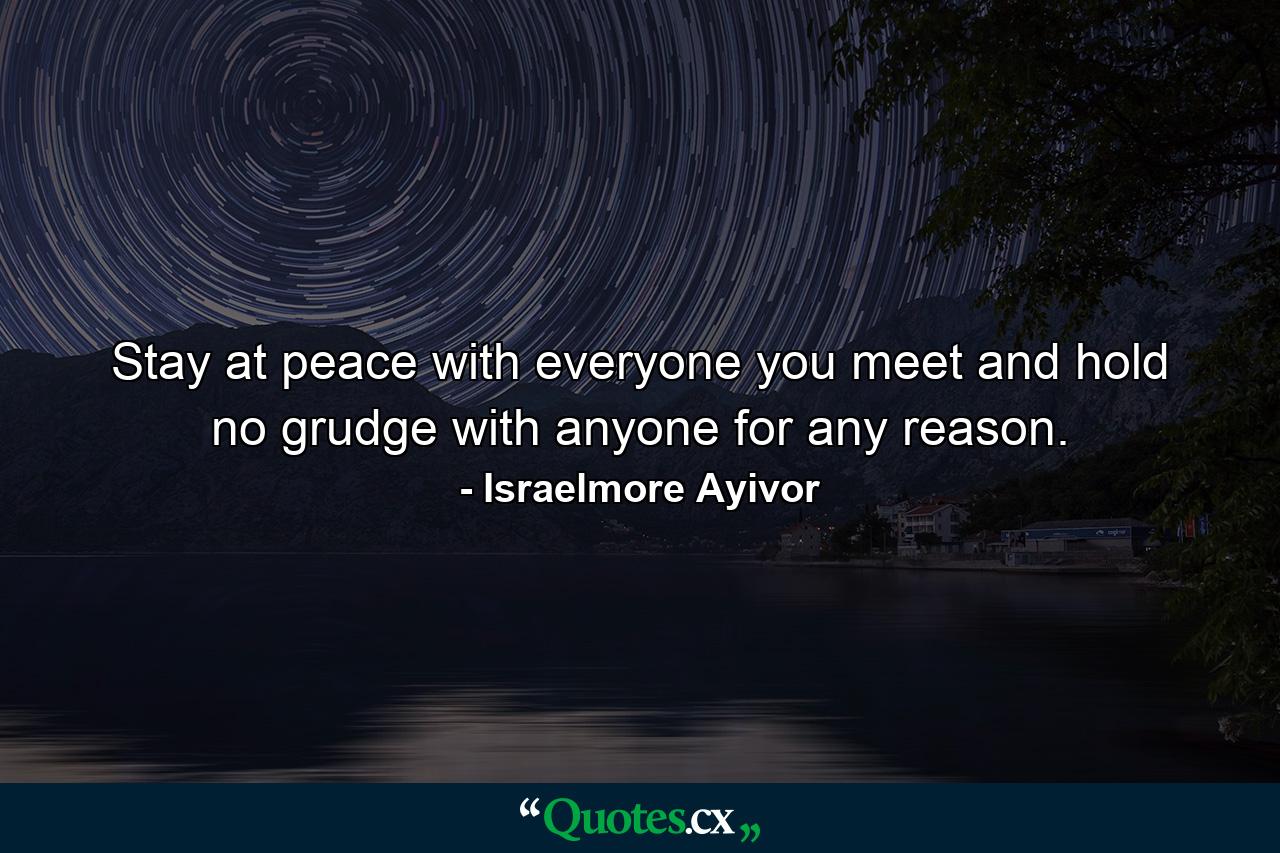 Stay at peace with everyone you meet and hold no grudge with anyone for any reason. - Quote by Israelmore Ayivor