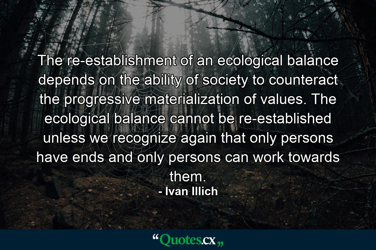 The re-establishment of an ecological balance depends on the ability of society to counteract the progressive materialization of values. The ecological balance cannot be re-established unless we recognize again that only persons have ends and only persons can work towards them. - Quote by Ivan Illich