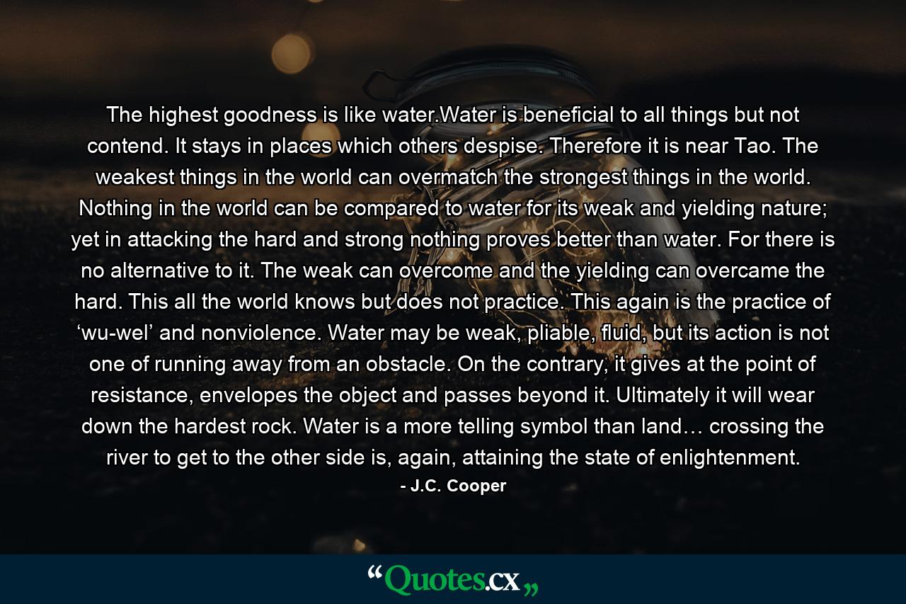 The highest goodness is like water.Water is beneficial to all things but not contend. It stays in places which others despise. Therefore it is near Tao. The weakest things in the world can overmatch the strongest things in the world. Nothing in the world can be compared to water for its weak and yielding nature; yet in attacking the hard and strong nothing proves better than water. For there is no alternative to it. The weak can overcome and the yielding can overcame the hard. This all the world knows but does not practice. This again is the practice of ‘wu-wel’ and nonviolence. Water may be weak, pliable, fluid, but its action is not one of running away from an obstacle. On the contrary, it gives at the point of resistance, envelopes the object and passes beyond it. Ultimately it will wear down the hardest rock. Water is a more telling symbol than land… crossing the river to get to the other side is, again, attaining the state of enlightenment. - Quote by J.C. Cooper