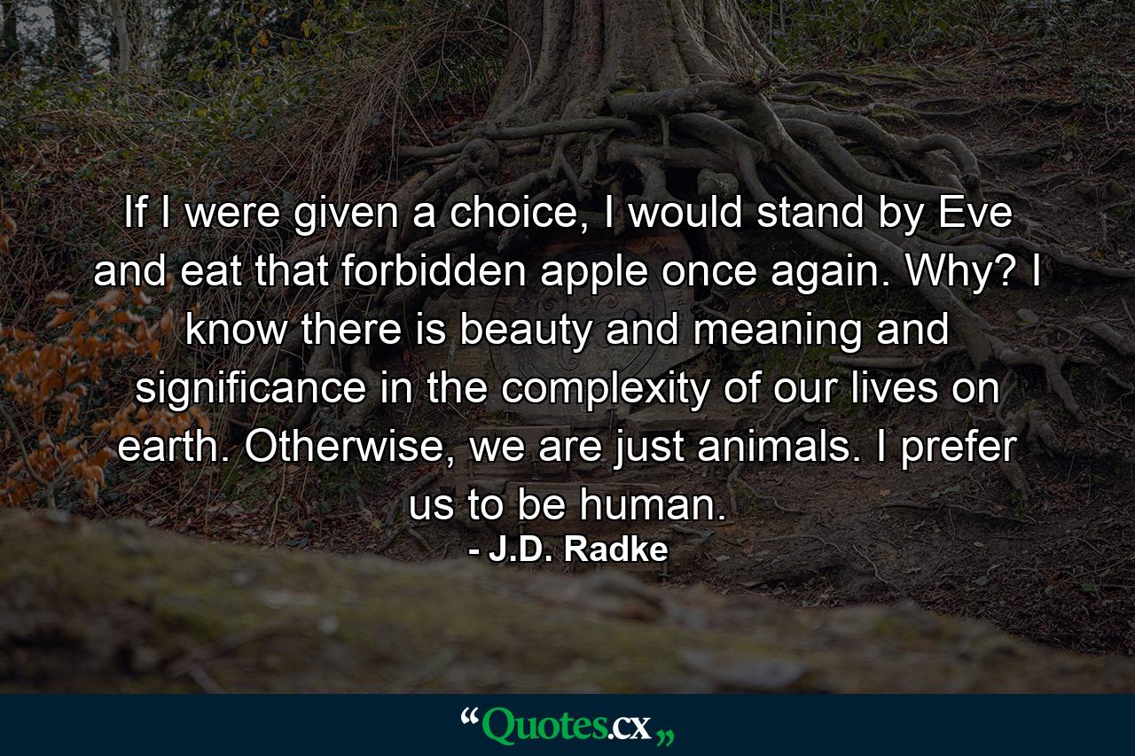 If I were given a choice, I would stand by Eve and eat that forbidden apple once again. Why? I know there is beauty and meaning and significance in the complexity of our lives on earth. Otherwise, we are just animals. I prefer us to be human. - Quote by J.D. Radke