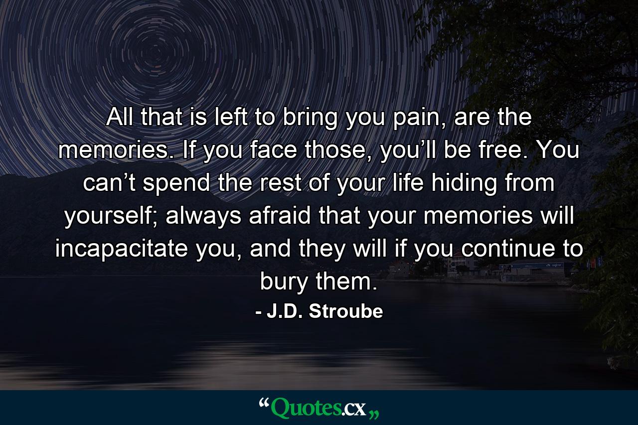 All that is left to bring you pain, are the memories. If you face those, you’ll be free. You can’t spend the rest of your life hiding from yourself; always afraid that your memories will incapacitate you, and they will if you continue to bury them. - Quote by J.D. Stroube