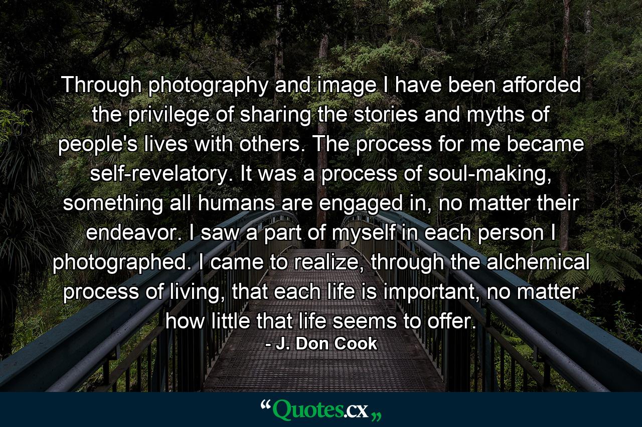 Through photography and image I have been afforded the privilege of sharing the stories and myths of people's lives with others. The process for me became self-revelatory. It was a process of soul-making, something all humans are engaged in, no matter their endeavor. I saw a part of myself in each person I photographed. I came to realize, through the alchemical process of living, that each life is important, no matter how little that life seems to offer. - Quote by J. Don Cook