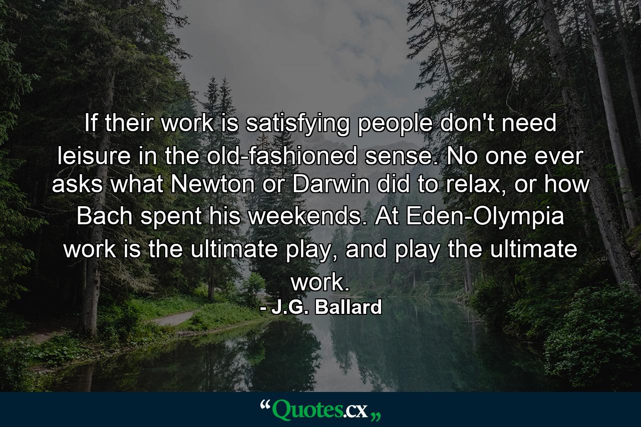 If their work is satisfying people don't need leisure in the old-fashioned sense. No one ever asks what Newton or Darwin did to relax, or how Bach spent his weekends. At Eden-Olympia work is the ultimate play, and play the ultimate work. - Quote by J.G. Ballard