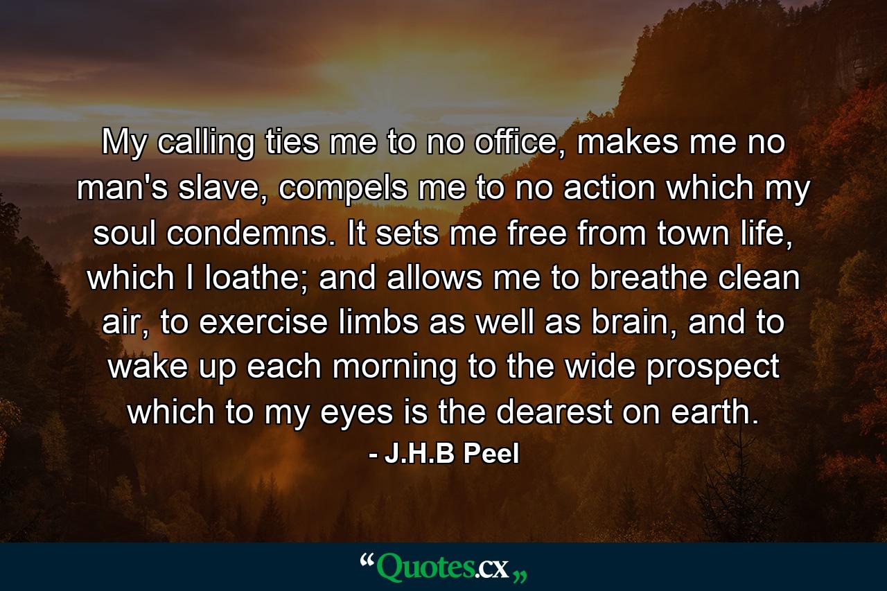 My calling ties me to no office, makes me no man's slave, compels me to no action which my soul condemns. It sets me free from town life, which I loathe; and allows me to breathe clean air, to exercise limbs as well as brain, and to wake up each morning to the wide prospect which to my eyes is the dearest on earth. - Quote by J.H.B Peel