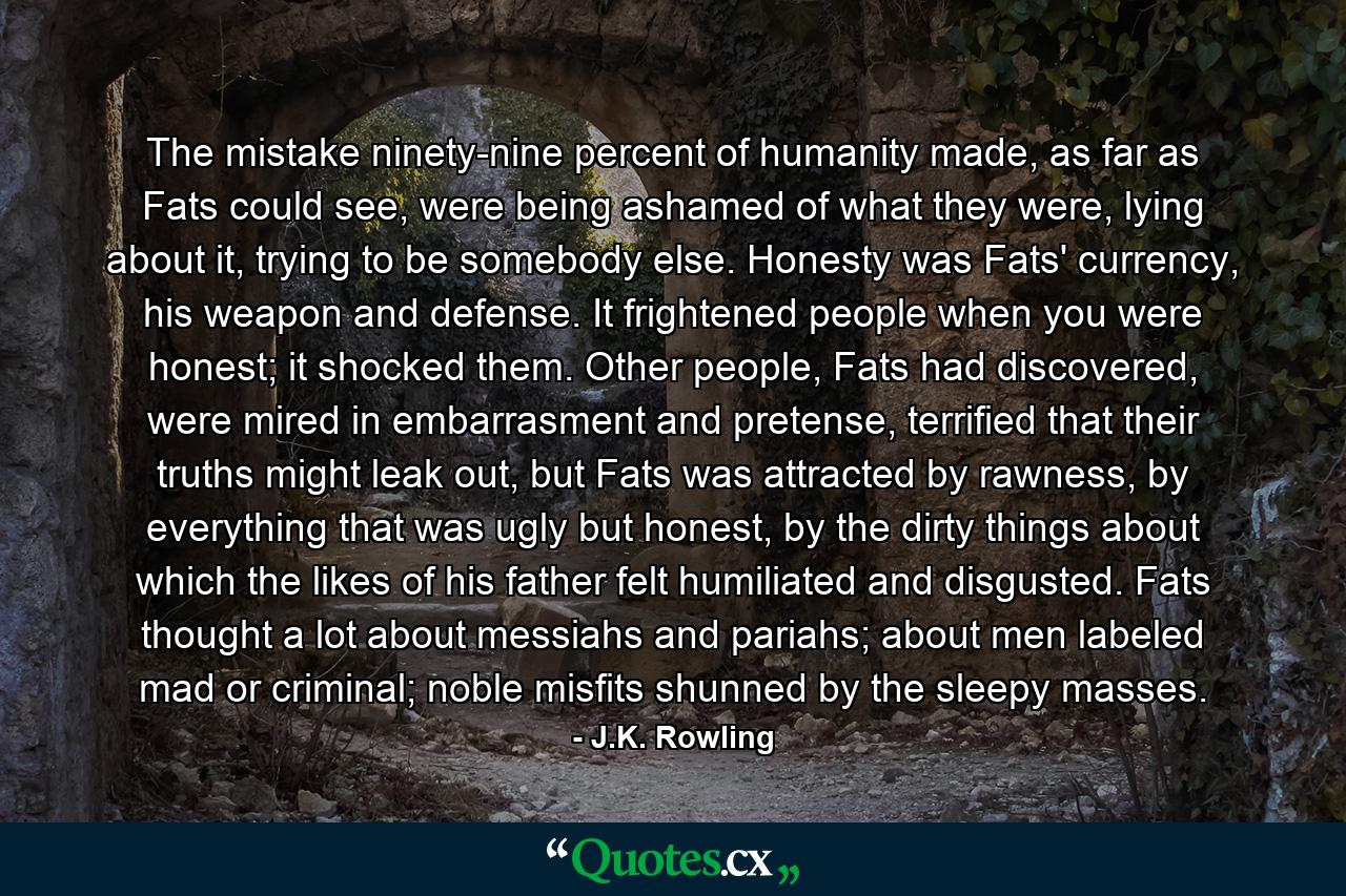 The mistake ninety-nine percent of humanity made, as far as Fats could see, were being ashamed of what they were, lying about it, trying to be somebody else. Honesty was Fats' currency, his weapon and defense. It frightened people when you were honest; it shocked them. Other people, Fats had discovered, were mired in embarrasment and pretense, terrified that their truths might leak out, but Fats was attracted by rawness, by everything that was ugly but honest, by the dirty things about which the likes of his father felt humiliated and disgusted. Fats thought a lot about messiahs and pariahs; about men labeled mad or criminal; noble misfits shunned by the sleepy masses. - Quote by J.K. Rowling