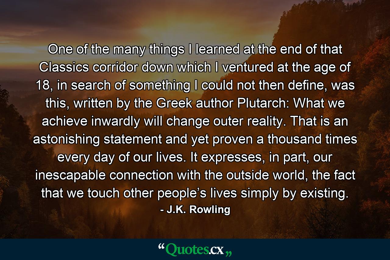 One of the many things I learned at the end of that Classics corridor down which I ventured at the age of 18, in search of something I could not then define, was this, written by the Greek author Plutarch: What we achieve inwardly will change outer reality. That is an astonishing statement and yet proven a thousand times every day of our lives. It expresses, in part, our inescapable connection with the outside world, the fact that we touch other people’s lives simply by existing. - Quote by J.K. Rowling