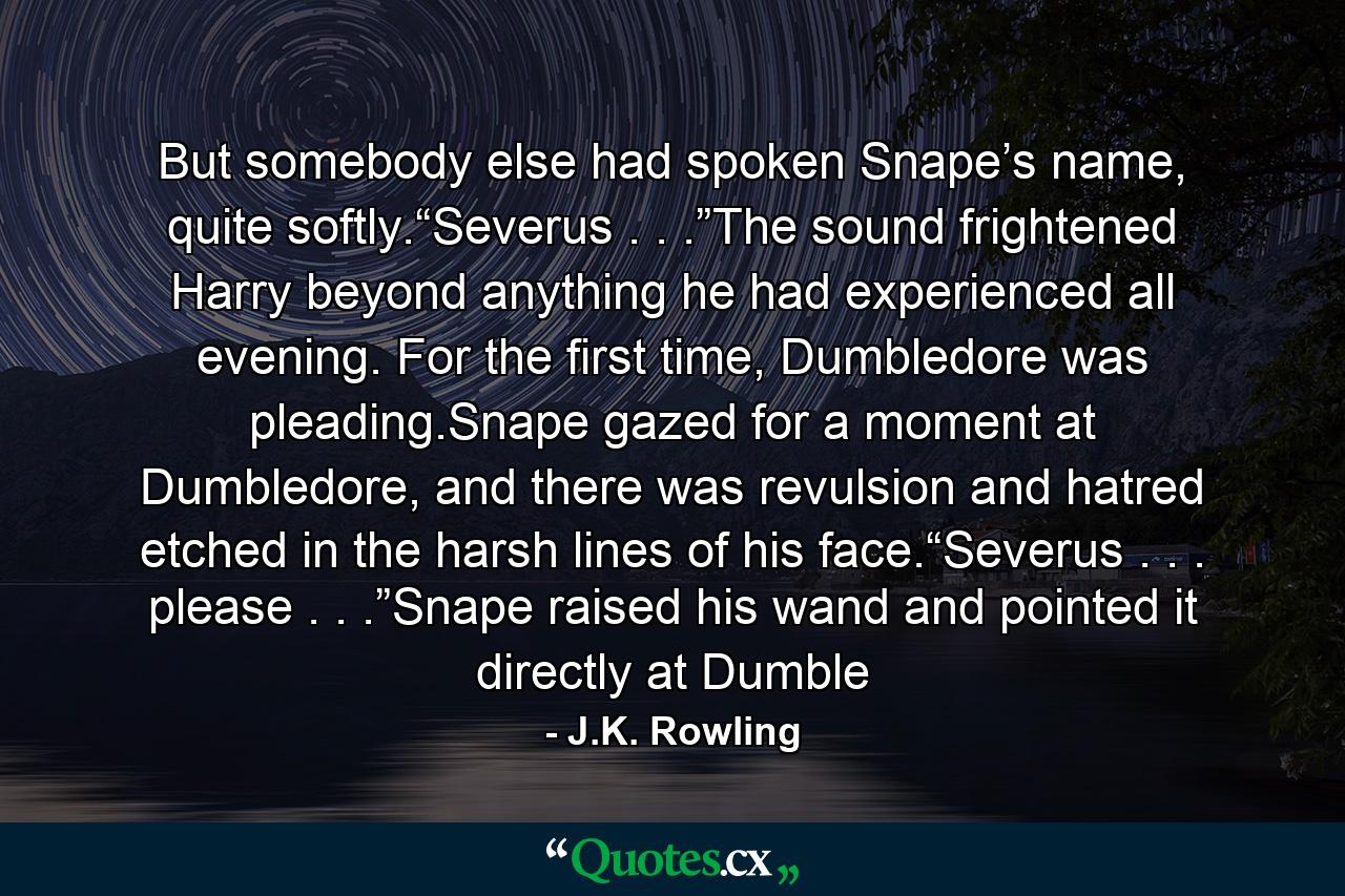 But somebody else had spoken Snape’s name, quite softly.“Severus . . .”The sound frightened Harry beyond anything he had experienced all evening. For the first time, Dumbledore was pleading.Snape gazed for a moment at Dumbledore, and there was revulsion and hatred etched in the harsh lines of his face.“Severus . . . please . . .”Snape raised his wand and pointed it directly at Dumble - Quote by J.K. Rowling