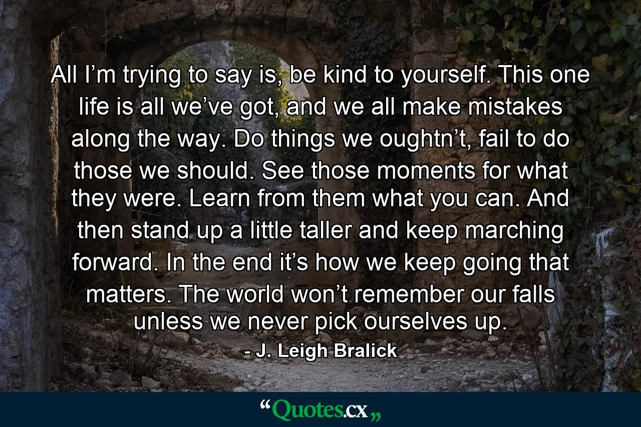 All I’m trying to say is, be kind to yourself. This one life is all we’ve got, and we all make mistakes along the way. Do things we oughtn’t, fail to do those we should. See those moments for what they were. Learn from them what you can. And then stand up a little taller and keep marching forward. In the end it’s how we keep going that matters. The world won’t remember our falls unless we never pick ourselves up. - Quote by J. Leigh Bralick