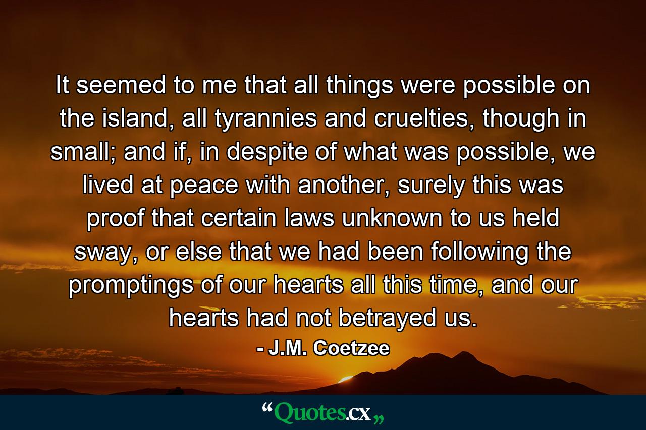 It seemed to me that all things were possible on the island, all tyrannies and cruelties, though in small; and if, in despite of what was possible, we lived at peace with another, surely this was proof that certain laws unknown to us held sway, or else that we had been following the promptings of our hearts all this time, and our hearts had not betrayed us. - Quote by J.M. Coetzee