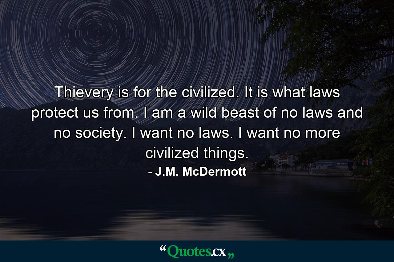 Thievery is for the civilized. It is what laws protect us from. I am a wild beast of no laws and no society. I want no laws. I want no more civilized things. - Quote by J.M. McDermott