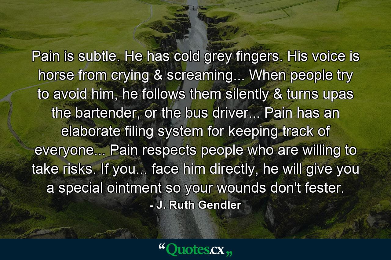 Pain is subtle. He has cold grey fingers. His voice is horse from crying & screaming... When people try to avoid him, he follows them silently & turns upas the bartender, or the bus driver... Pain has an elaborate filing system for keeping track of everyone... Pain respects people who are willing to take risks. If you... face him directly, he will give you a special ointment so your wounds don't fester. - Quote by J. Ruth Gendler