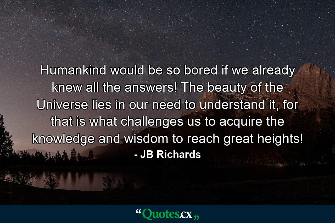 Humankind would be so bored if we already knew all the answers! The beauty of the Universe lies in our need to understand it, for that is what challenges us to acquire the knowledge and wisdom to reach great heights! - Quote by JB Richards