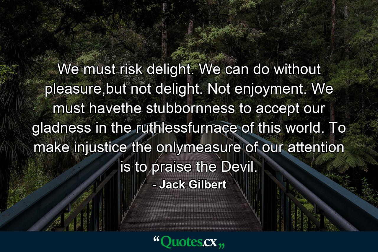 We must risk delight. We can do without pleasure,but not delight. Not enjoyment. We must havethe stubbornness to accept our gladness in the ruthlessfurnace of this world. To make injustice the onlymeasure of our attention is to praise the Devil. - Quote by Jack Gilbert