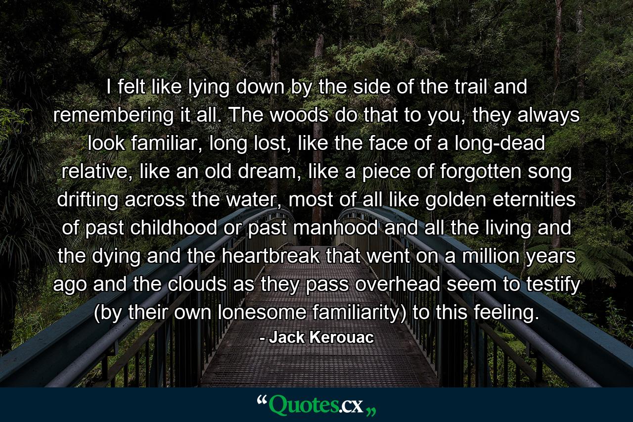 I felt like lying down by the side of the trail and remembering it all. The woods do that to you, they always look familiar, long lost, like the face of a long-dead relative, like an old dream, like a piece of forgotten song drifting across the water, most of all like golden eternities of past childhood or past manhood and all the living and the dying and the heartbreak that went on a million years ago and the clouds as they pass overhead seem to testify (by their own lonesome familiarity) to this feeling. - Quote by Jack Kerouac