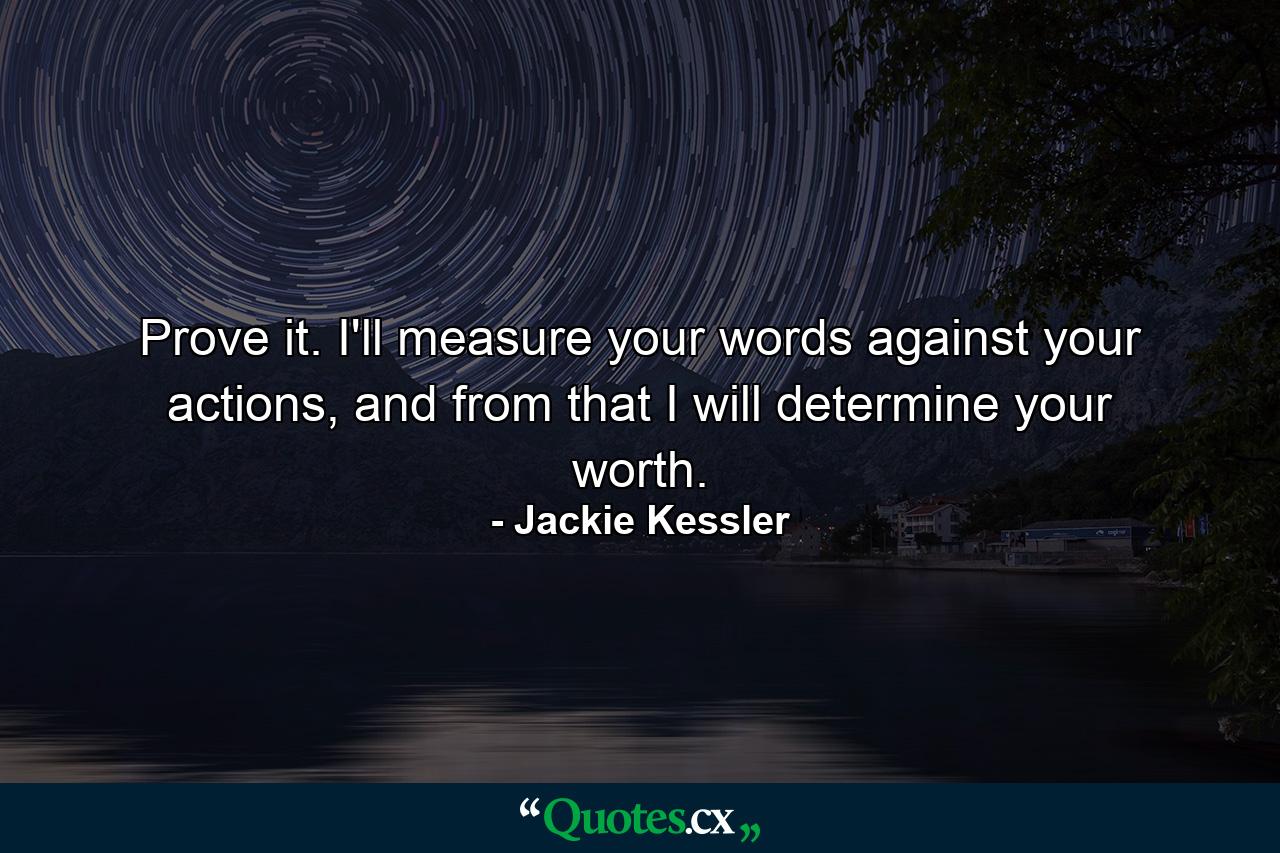 Prove it. I'll measure your words against your actions, and from that I will determine your worth. - Quote by Jackie Kessler