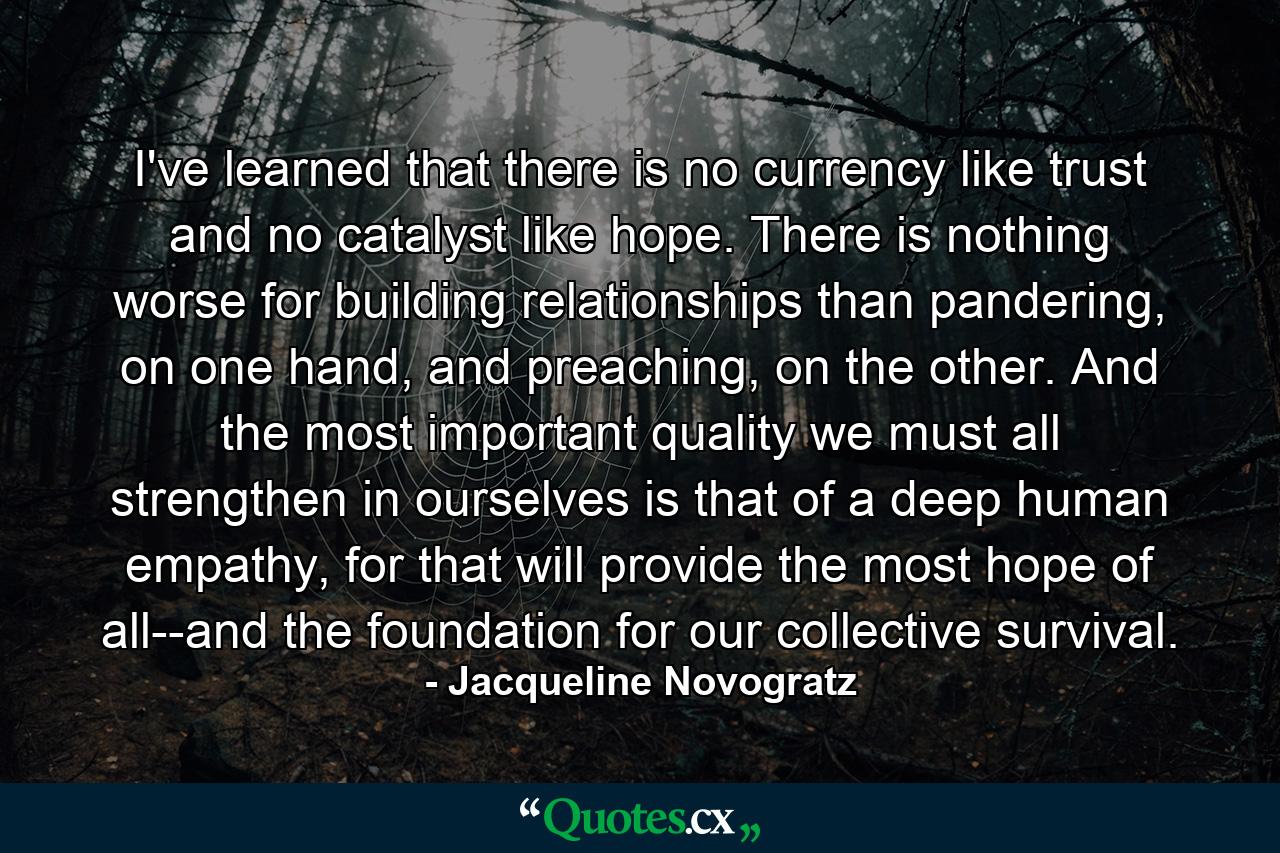 I've learned that there is no currency like trust and no catalyst like hope. There is nothing worse for building relationships than pandering, on one hand, and preaching, on the other. And the most important quality we must all strengthen in ourselves is that of a deep human empathy, for that will provide the most hope of all--and the foundation for our collective survival. - Quote by Jacqueline Novogratz