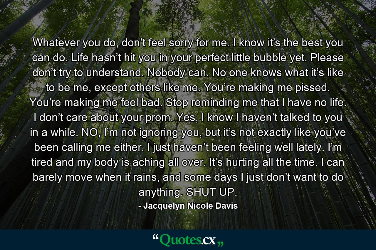 Whatever you do, don’t feel sorry for me. I know it’s the best you can do. Life hasn’t hit you in your perfect little bubble yet. Please don’t try to understand. Nobody can. No one knows what it’s like to be me, except others like me. You’re making me pissed. You’re making me feel bad. Stop reminding me that I have no life. I don’t care about your prom. Yes, I know I haven’t talked to you in a while. NO, I’m not ignoring you, but it’s not exactly like you’ve been calling me either. I just haven’t been feeling well lately. I’m tired and my body is aching all over. It’s hurting all the time. I can barely move when it rains, and some days I just don’t want to do anything. SHUT UP. - Quote by Jacquelyn Nicole Davis