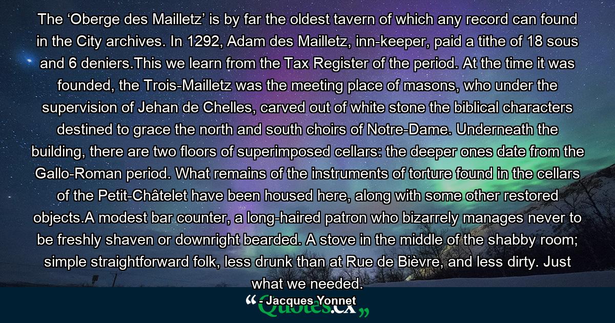 The ‘Oberge des Mailletz’ is by far the oldest tavern of which any record can found in the City archives. In 1292, Adam des Mailletz, inn-keeper, paid a tithe of 18 sous and 6 deniers.This we learn from the Tax Register of the period. At the time it was founded, the Trois-Mailletz was the meeting place of masons, who under the supervision of Jehan de Chelles, carved out of white stone the biblical characters destined to grace the north and south choirs of Notre-Dame. Underneath the building, there are two floors of superimposed cellars: the deeper ones date from the Gallo-Roman period. What remains of the instruments of torture found in the cellars of the Petit-Châtelet have been housed here, along with some other restored objects.A modest bar counter, a long-haired patron who bizarrely manages never to be freshly shaven or downright bearded. A stove in the middle of the shabby room; simple straightforward folk, less drunk than at Rue de Bièvre, and less dirty. Just what we needed. - Quote by Jacques Yonnet