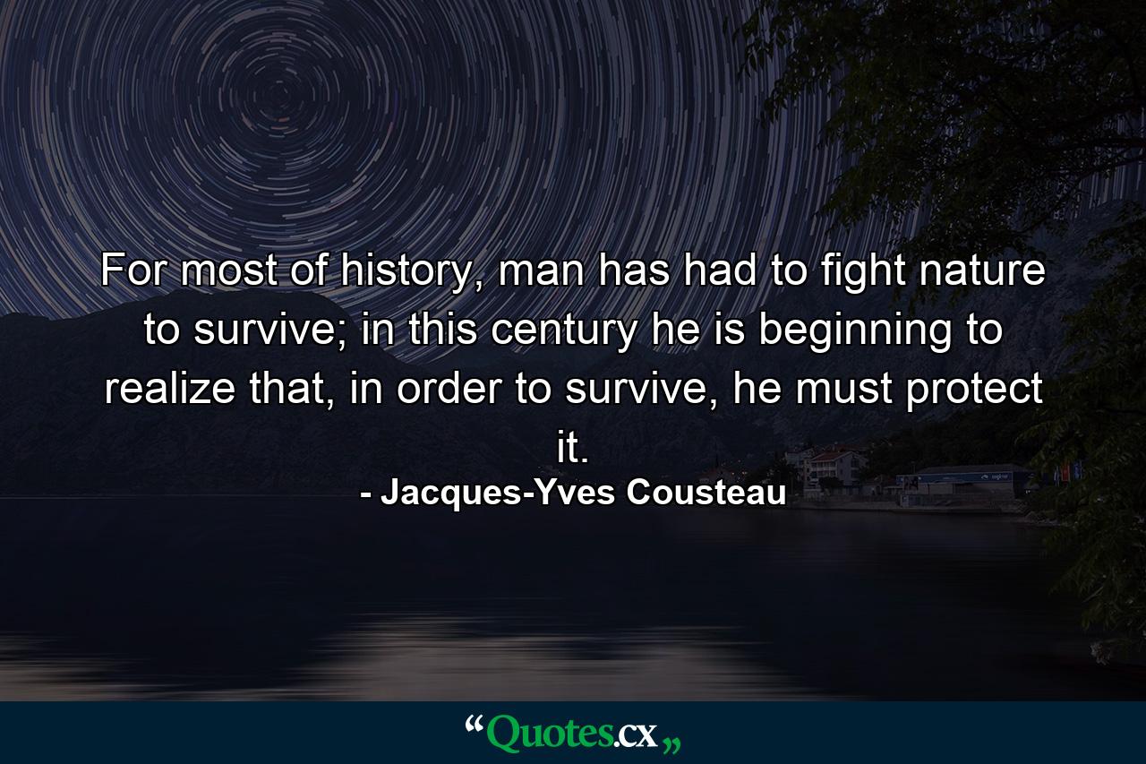 For most of history, man has had to fight nature to survive; in this century he is beginning to realize that, in order to survive, he must protect it. - Quote by Jacques-Yves Cousteau