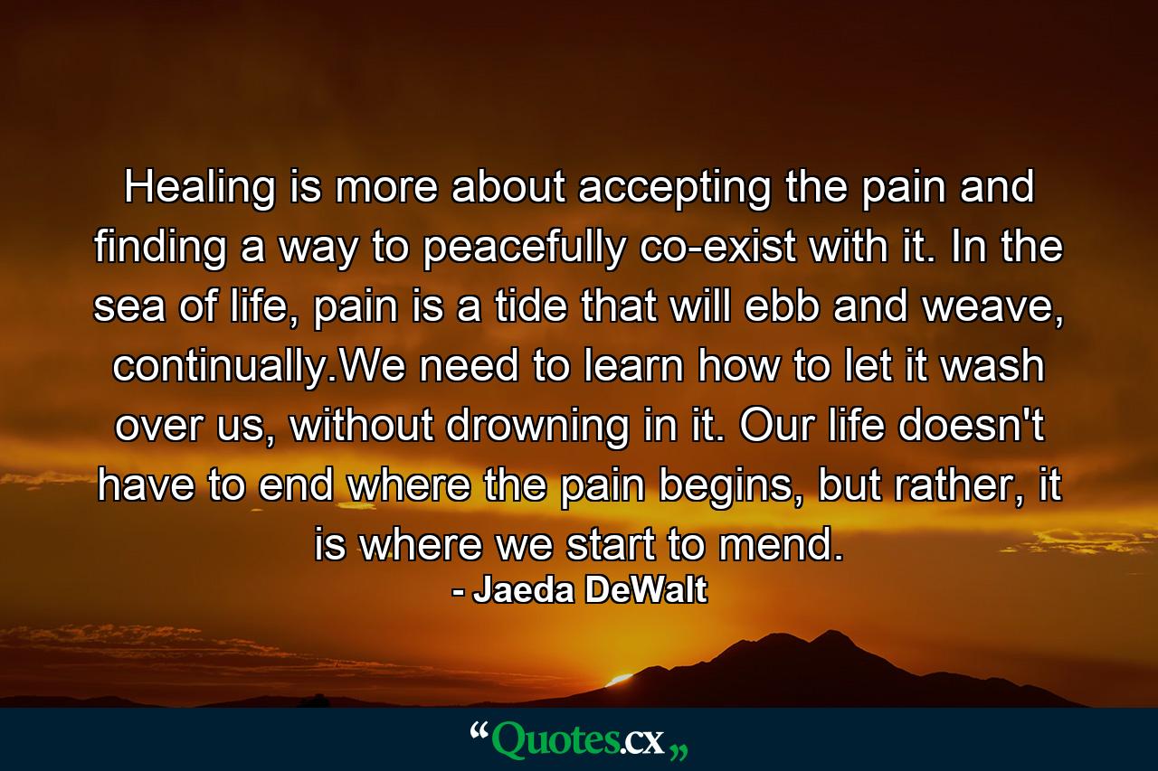 Healing is more about accepting the pain and finding a way to peacefully co-exist with it. In the sea of life, pain is a tide that will ebb and weave, continually.We need to learn how to let it wash over us, without drowning in it. Our life doesn't have to end where the pain begins, but rather, it is where we start to mend. - Quote by Jaeda DeWalt