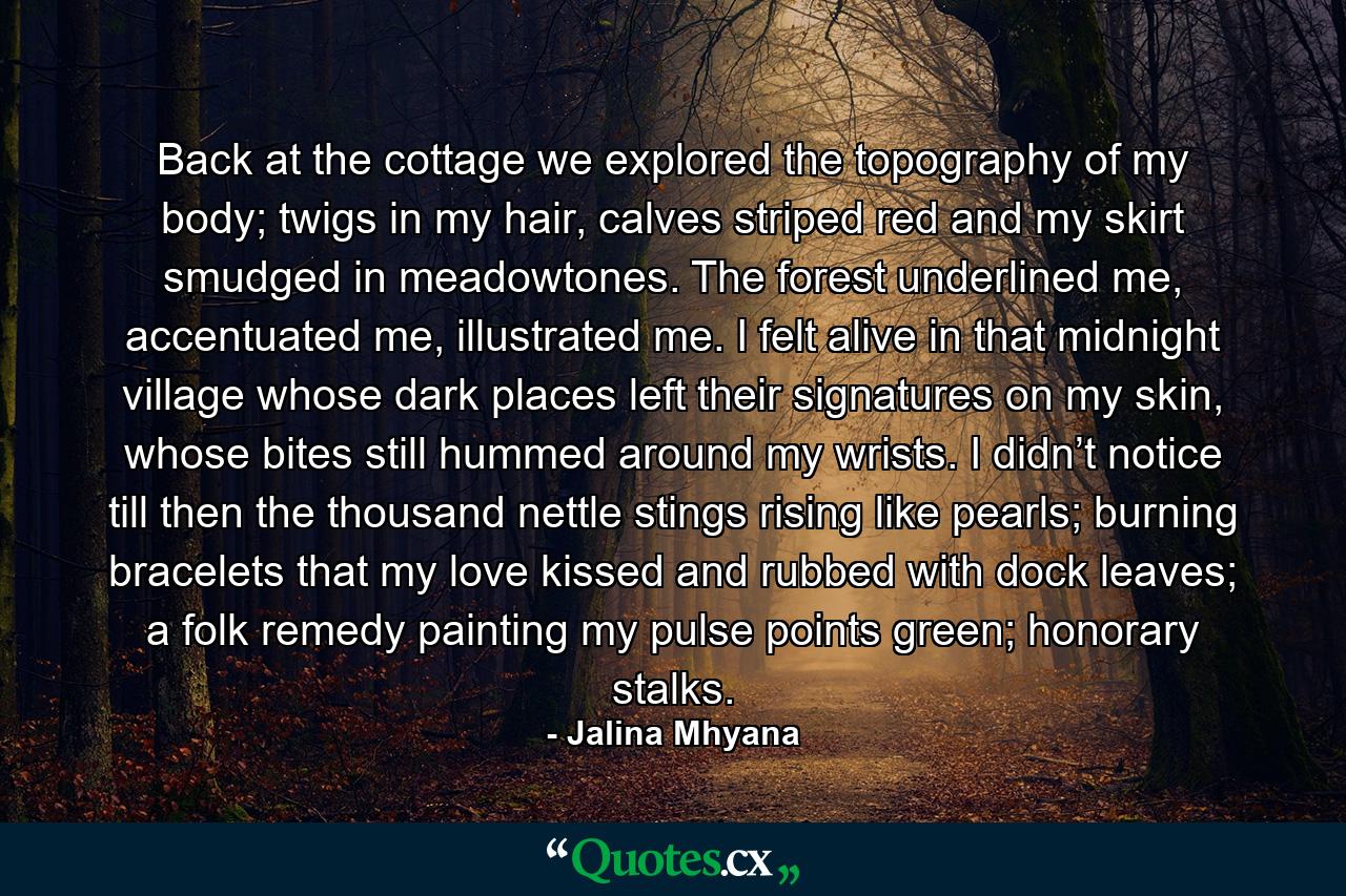 Back at the cottage we explored the topography of my body; twigs in my hair, calves striped red and my skirt smudged in meadowtones. The forest underlined me, accentuated me, illustrated me. I felt alive in that midnight village whose dark places left their signatures on my skin, whose bites still hummed around my wrists. I didn’t notice till then the thousand nettle stings rising like pearls; burning bracelets that my love kissed and rubbed with dock leaves; a folk remedy painting my pulse points green; honorary stalks. - Quote by Jalina Mhyana