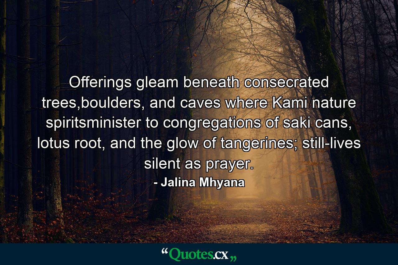 Offerings gleam beneath consecrated trees,boulders, and caves where Kami nature spiritsminister to congregations of saki cans, lotus root, and the glow of tangerines; still-lives silent as prayer. - Quote by Jalina Mhyana