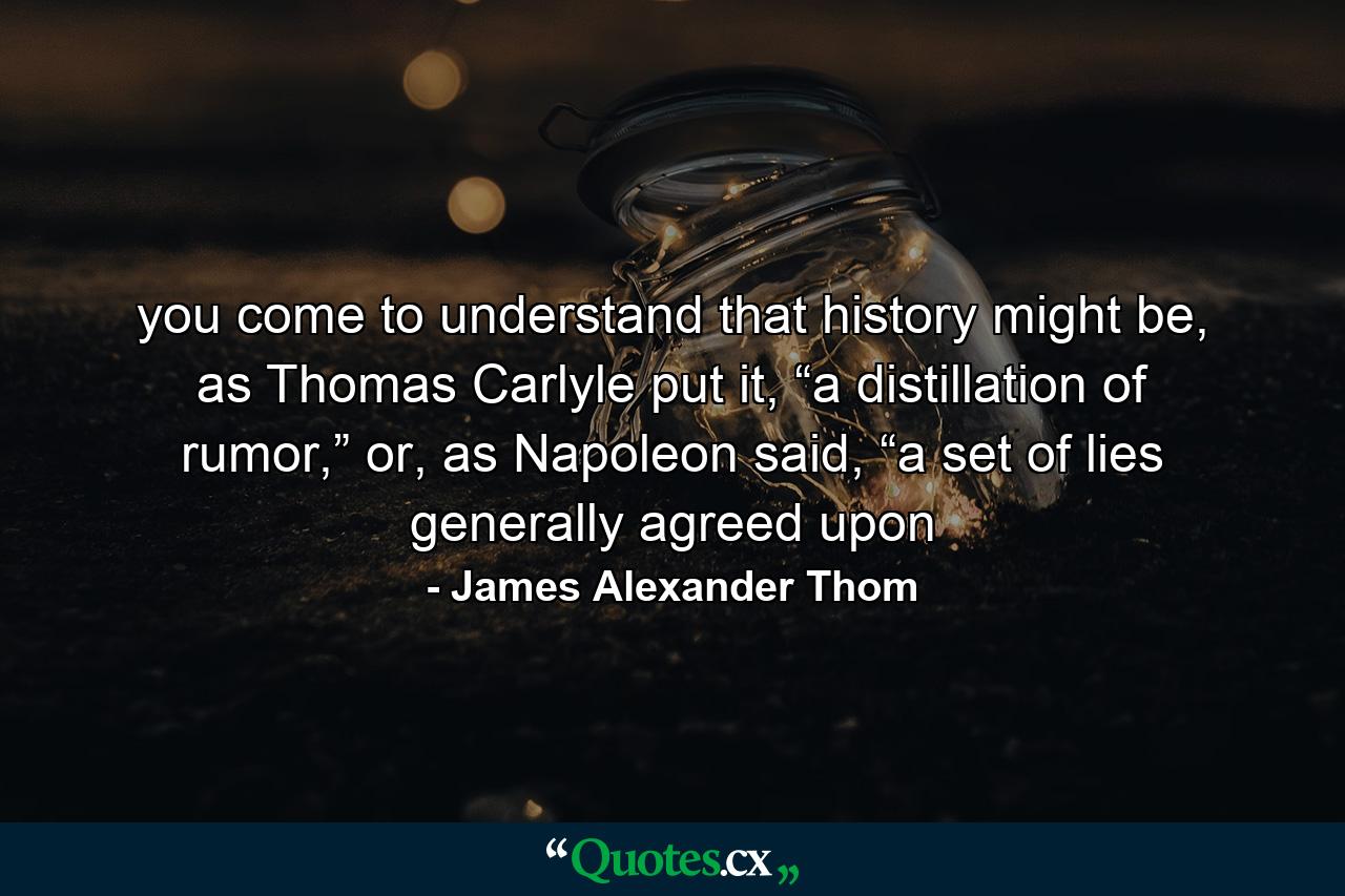 you come to understand that history might be, as Thomas Carlyle put it, “a distillation of rumor,” or, as Napoleon said, “a set of lies generally agreed upon - Quote by James Alexander Thom