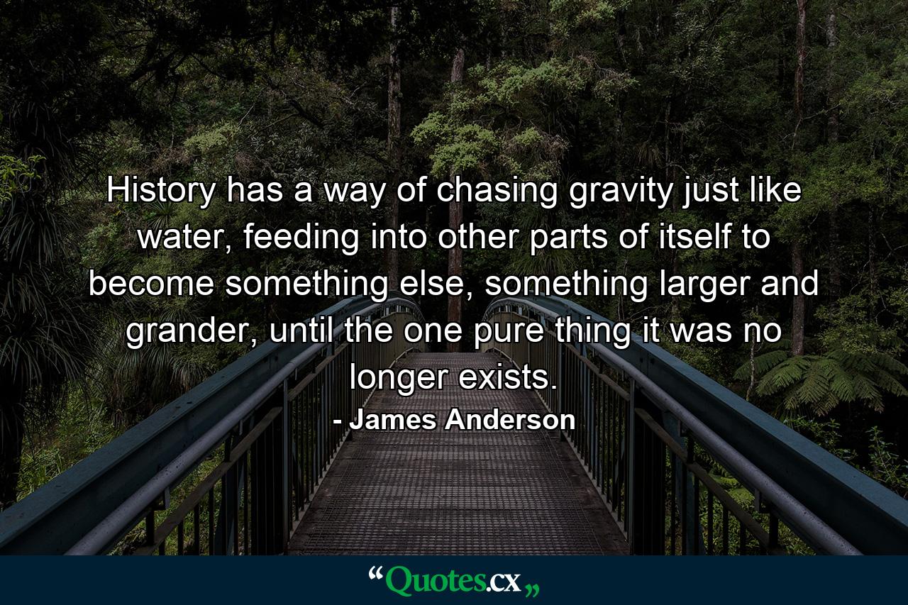 History has a way of chasing gravity just like water, feeding into other parts of itself to become something else, something larger and grander, until the one pure thing it was no longer exists. - Quote by James Anderson