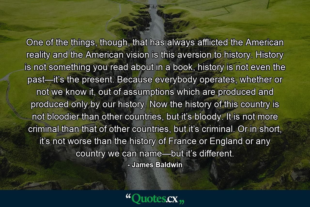 One of the things, though, that has always afflicted the American reality and the American vision is this aversion to history. History is not something you read about in a book, history is not even the past—it’s the present. Because everybody operates, whether or not we know it, out of assumptions which are produced and produced only by our history. Now the history of this country is not bloodier than other countries, but it’s bloody. It is not more criminal than that of other countries, but it’s criminal. Or in short, it’s not worse than the history of France or England or any country we can name—but it’s different. - Quote by James Baldwin