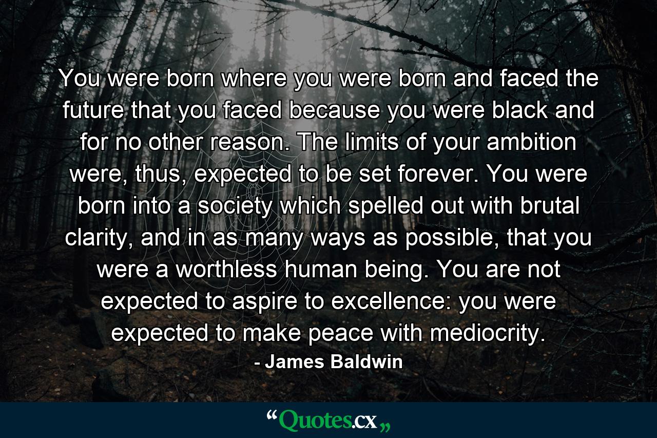 You were born where you were born and faced the future that you faced because you were black and for no other reason. The limits of your ambition were, thus, expected to be set forever. You were born into a society which spelled out with brutal clarity, and in as many ways as possible, that you were a worthless human being. You are not expected to aspire to excellence: you were expected to make peace with mediocrity. - Quote by James Baldwin