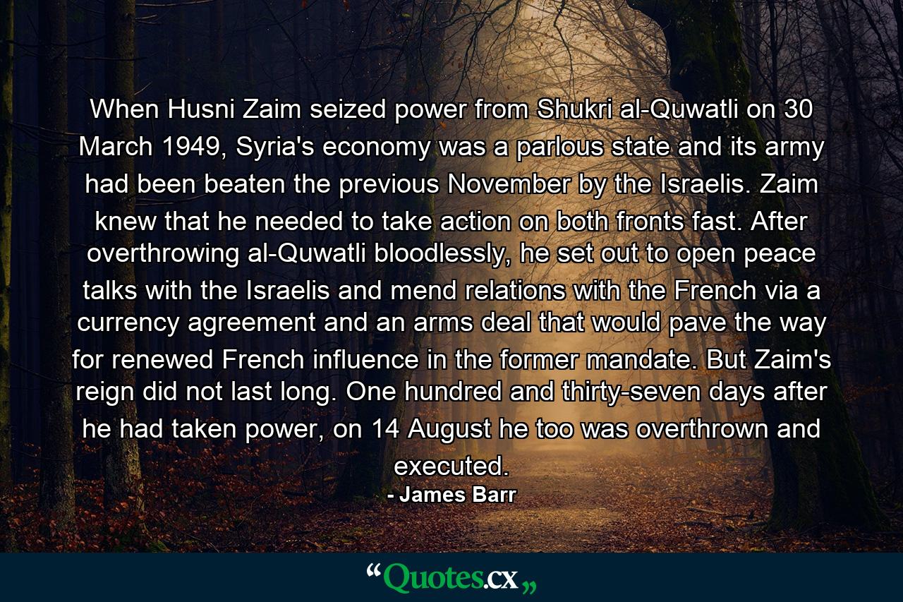 When Husni Zaim seized power from Shukri al-Quwatli on 30 March 1949, Syria's economy was a parlous state and its army had been beaten the previous November by the Israelis. Zaim knew that he needed to take action on both fronts fast. After overthrowing al-Quwatli bloodlessly, he set out to open peace talks with the Israelis and mend relations with the French via a currency agreement and an arms deal that would pave the way for renewed French influence in the former mandate. But Zaim's reign did not last long. One hundred and thirty-seven days after he had taken power, on 14 August he too was overthrown and executed. - Quote by James Barr