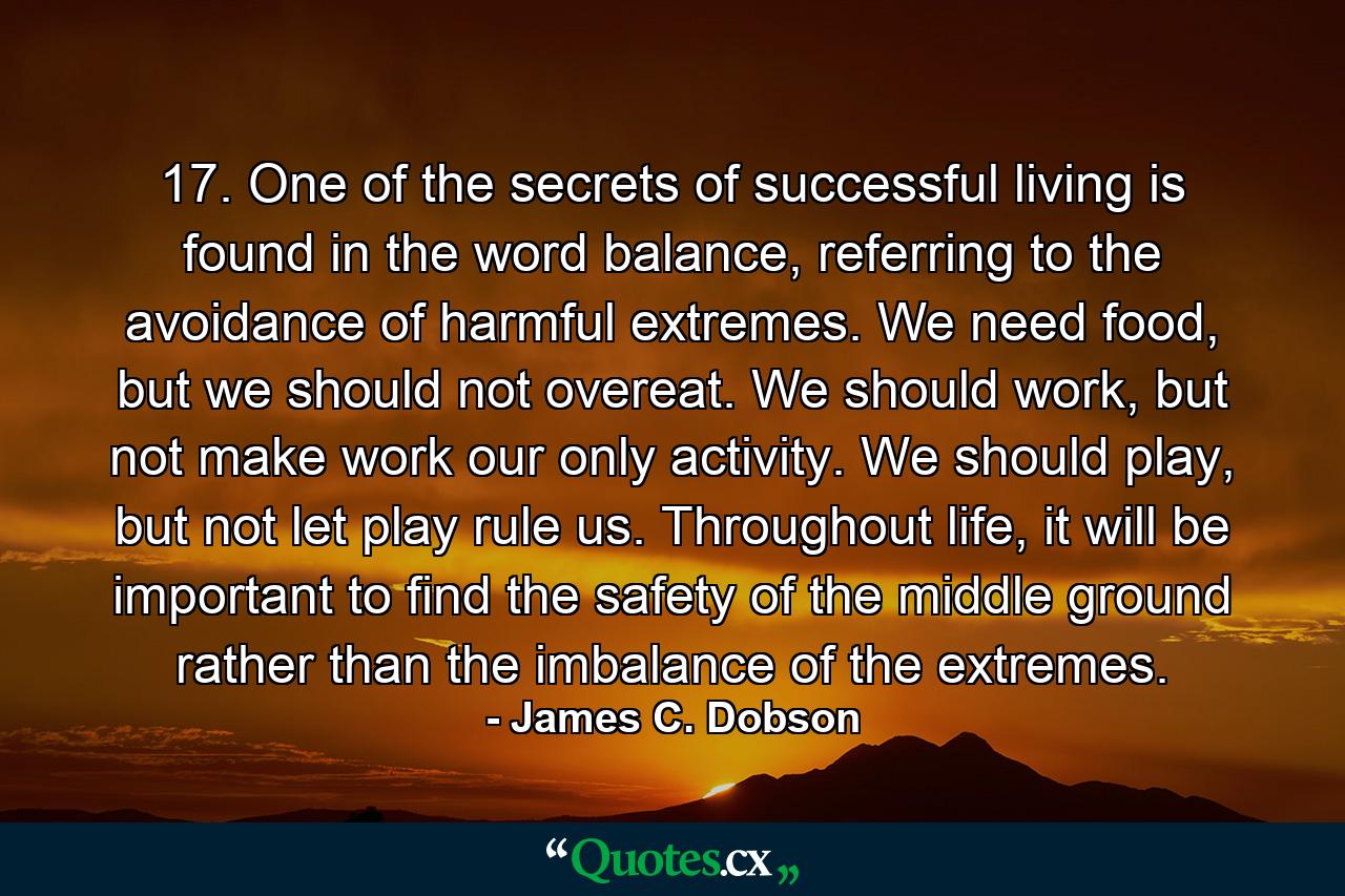 17. One of the secrets of successful living is found in the word balance, referring to the avoidance of harmful extremes. We need food, but we should not overeat. We should work, but not make work our only activity. We should play, but not let play rule us. Throughout life, it will be important to find the safety of the middle ground rather than the imbalance of the extremes. - Quote by James C. Dobson