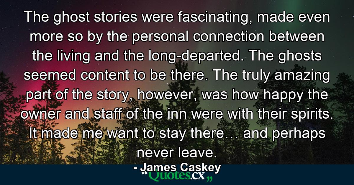 The ghost stories were fascinating, made even more so by the personal connection between the living and the long-departed. The ghosts seemed content to be there. The truly amazing part of the story, however, was how happy the owner and staff of the inn were with their spirits. It made me want to stay there… and perhaps never leave. - Quote by James Caskey