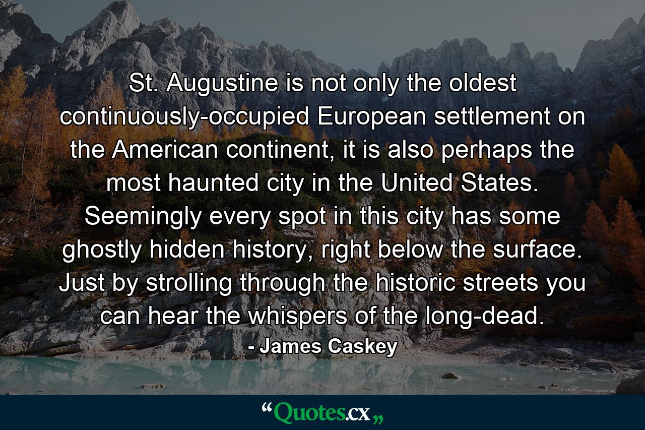 St. Augustine is not only the oldest continuously-occupied European settlement on the American continent, it is also perhaps the most haunted city in the United States. Seemingly every spot in this city has some ghostly hidden history, right below the surface. Just by strolling through the historic streets you can hear the whispers of the long-dead. - Quote by James Caskey