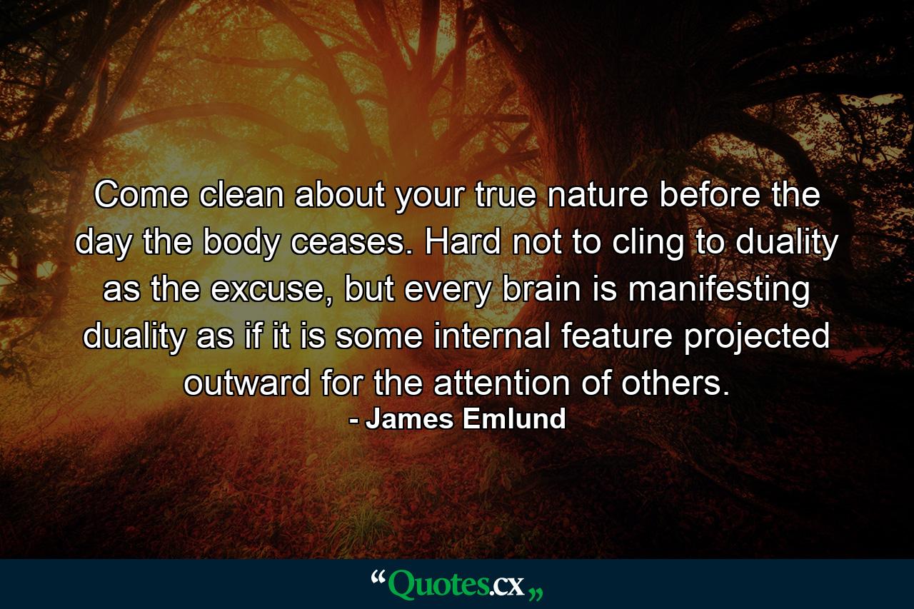 Come clean about your true nature before the day the body ceases. Hard not to cling to duality as the excuse, but every brain is manifesting duality as if it is some internal feature projected outward for the attention of others. - Quote by James Emlund