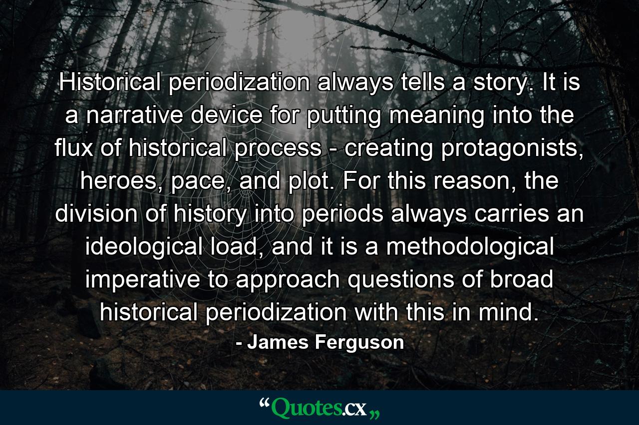 Historical periodization always tells a story. It is a narrative device for putting meaning into the flux of historical process - creating protagonists, heroes, pace, and plot. For this reason, the division of history into periods always carries an ideological load, and it is a methodological imperative to approach questions of broad historical periodization with this in mind. - Quote by James Ferguson