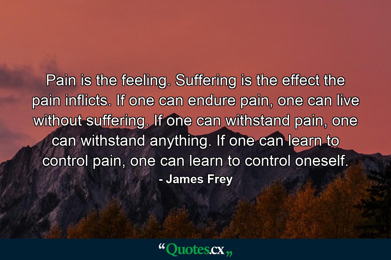 Pain is the feeling. Suffering is the effect the pain inflicts. If one can endure pain, one can live without suffering. If one can withstand pain, one can withstand anything. If one can learn to control pain, one can learn to control oneself. - Quote by James Frey