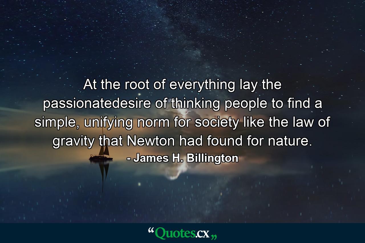 At the root of everything lay the passionatedesire of thinking people to find a simple, unifying norm for society like the law of gravity that Newton had found for nature. - Quote by James H. Billington