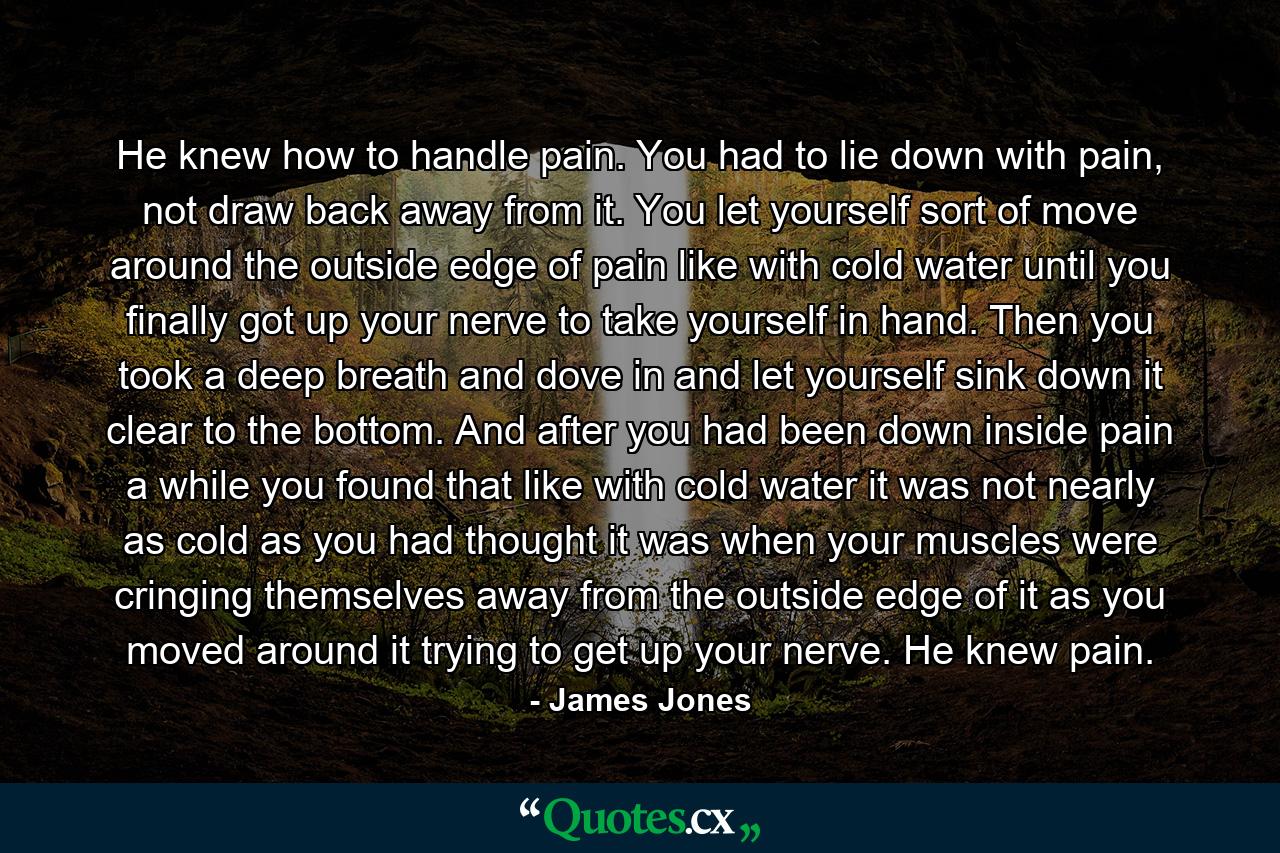 He knew how to handle pain. You had to lie down with pain, not draw back away from it. You let yourself sort of move around the outside edge of pain like with cold water until you finally got up your nerve to take yourself in hand. Then you took a deep breath and dove in and let yourself sink down it clear to the bottom. And after you had been down inside pain a while you found that like with cold water it was not nearly as cold as you had thought it was when your muscles were cringing themselves away from the outside edge of it as you moved around it trying to get up your nerve. He knew pain. - Quote by James Jones