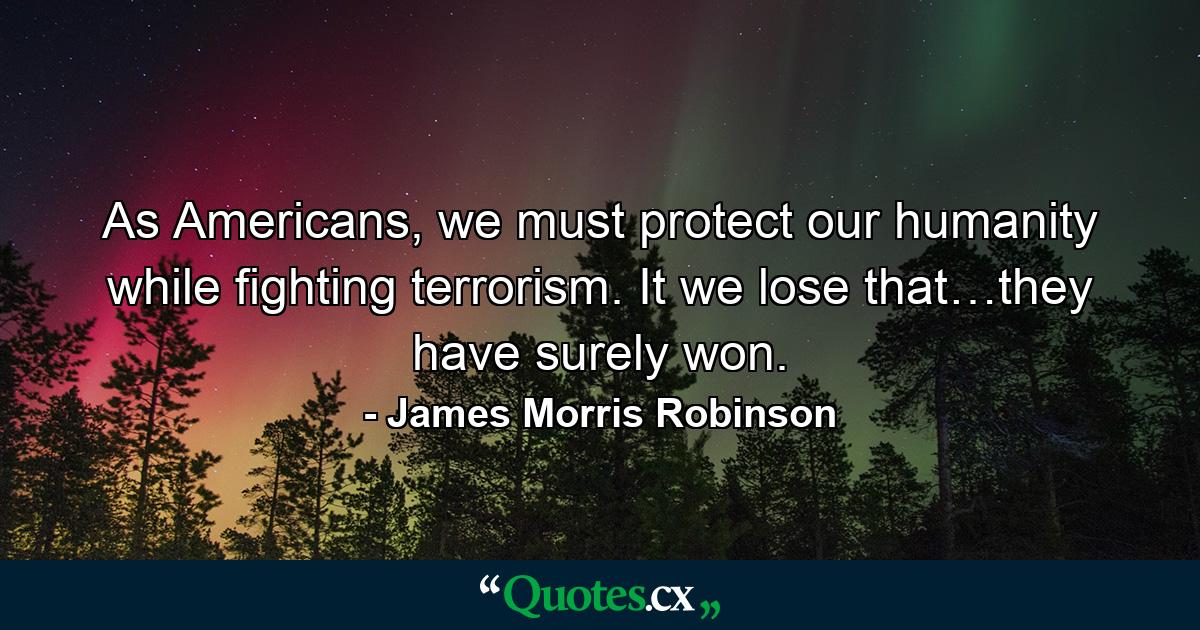 As Americans, we must protect our humanity while fighting terrorism. It we lose that…they have surely won. - Quote by James Morris Robinson