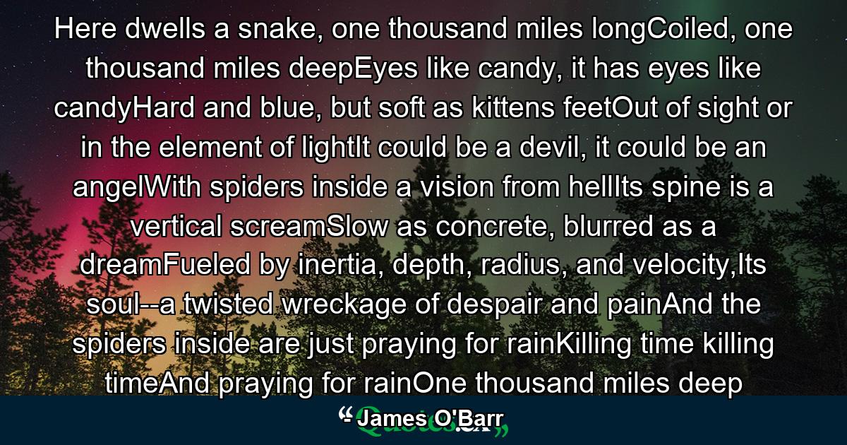 Here dwells a snake, one thousand miles longCoiled, one thousand miles deepEyes like candy, it has eyes like candyHard and blue, but soft as kittens feetOut of sight or in the element of lightIt could be a devil, it could be an angelWith spiders inside a vision from hellIts spine is a vertical screamSlow as concrete, blurred as a dreamFueled by inertia, depth, radius, and velocity,Its soul--a twisted wreckage of despair and painAnd the spiders inside are just praying for rainKilling time killing timeAnd praying for rainOne thousand miles deep - Quote by James O'Barr