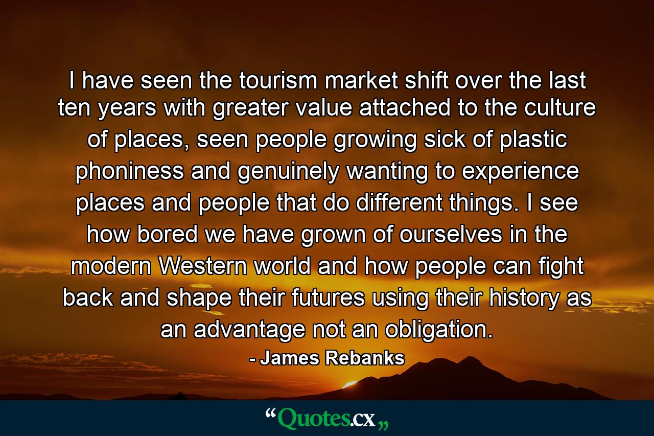 I have seen the tourism market shift over the last ten years with greater value attached to the culture of places, seen people growing sick of plastic phoniness and genuinely wanting to experience places and people that do different things. I see how bored we have grown of ourselves in the modern Western world and how people can fight back and shape their futures using their history as an advantage not an obligation. - Quote by James Rebanks