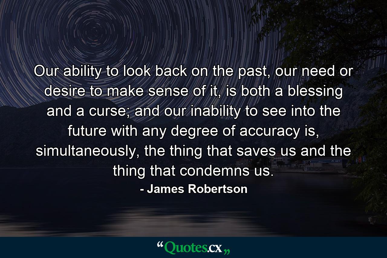 Our ability to look back on the past, our need or desire to make sense of it, is both a blessing and a curse; and our inability to see into the future with any degree of accuracy is, simultaneously, the thing that saves us and the thing that condemns us. - Quote by James Robertson