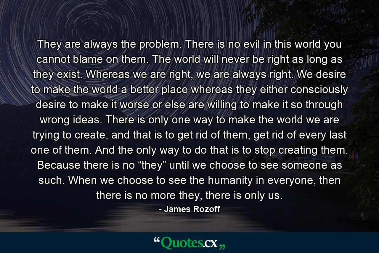 They are always the problem. There is no evil in this world you cannot blame on them. The world will never be right as long as they exist. Whereas we are right, we are always right. We desire to make the world a better place whereas they either consciously desire to make it worse or else are willing to make it so through wrong ideas. There is only one way to make the world we are trying to create, and that is to get rid of them, get rid of every last one of them. And the only way to do that is to stop creating them. Because there is no “they” until we choose to see someone as such. When we choose to see the humanity in everyone, then there is no more they, there is only us. - Quote by James Rozoff