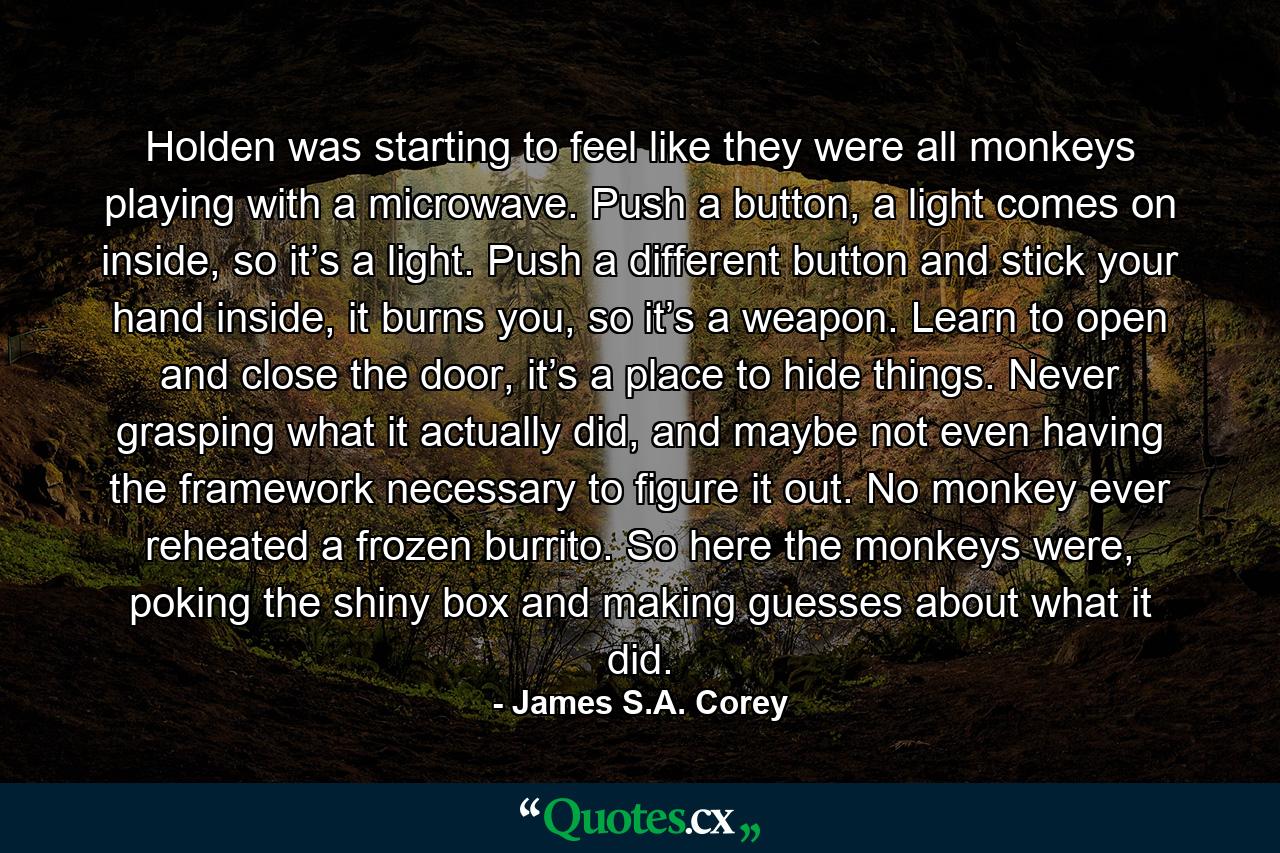 Holden was starting to feel like they were all monkeys playing with a microwave. Push a button, a light comes on inside, so it’s a light. Push a different button and stick your hand inside, it burns you, so it’s a weapon. Learn to open and close the door, it’s a place to hide things. Never grasping what it actually did, and maybe not even having the framework necessary to figure it out. No monkey ever reheated a frozen burrito. So here the monkeys were, poking the shiny box and making guesses about what it did. - Quote by James S.A. Corey