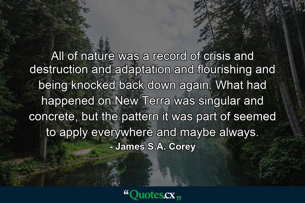 All of nature was a record of crisis and destruction and adaptation and flourishing and being knocked back down again. What had happened on New Terra was singular and concrete, but the pattern it was part of seemed to apply everywhere and maybe always. - Quote by James S.A. Corey