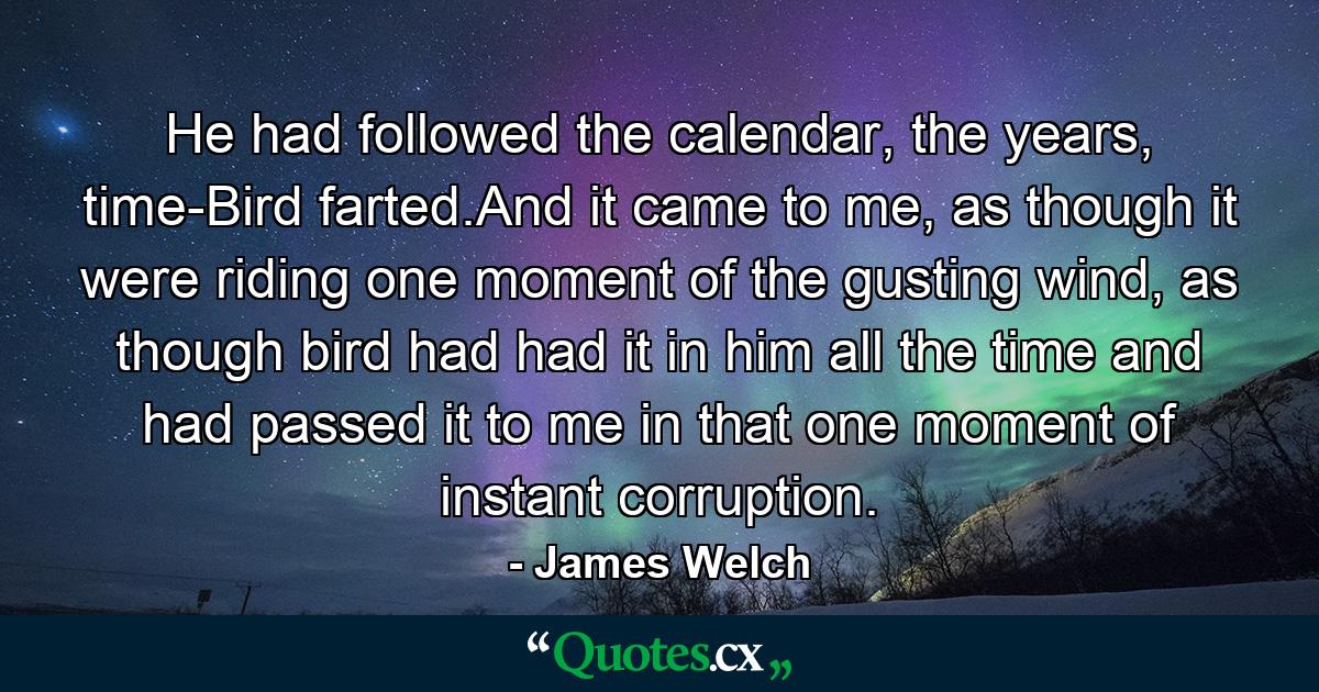 He had followed the calendar, the years, time-Bird farted.And it came to me, as though it were riding one moment of the gusting wind, as though bird had had it in him all the time and had passed it to me in that one moment of instant corruption. - Quote by James Welch