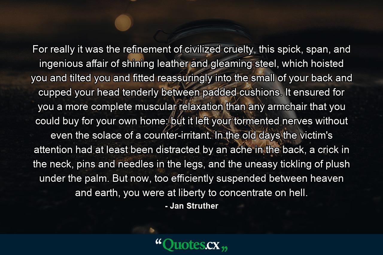 For really it was the refinement of civilized cruelty, this spick, span, and ingenious affair of shining leather and gleaming steel, which hoisted you and tilted you and fitted reassuringly into the small of your back and cupped your head tenderly between padded cushions. It ensured for you a more complete muscular relaxation than any armchair that you could buy for your own home: but it left your tormented nerves without even the solace of a counter-irritant. In the old days the victim's attention had at least been distracted by an ache in the back, a crick in the neck, pins and needles in the legs, and the uneasy tickling of plush under the palm. But now, too efficiently suspended between heaven and earth, you were at liberty to concentrate on hell. - Quote by Jan Struther