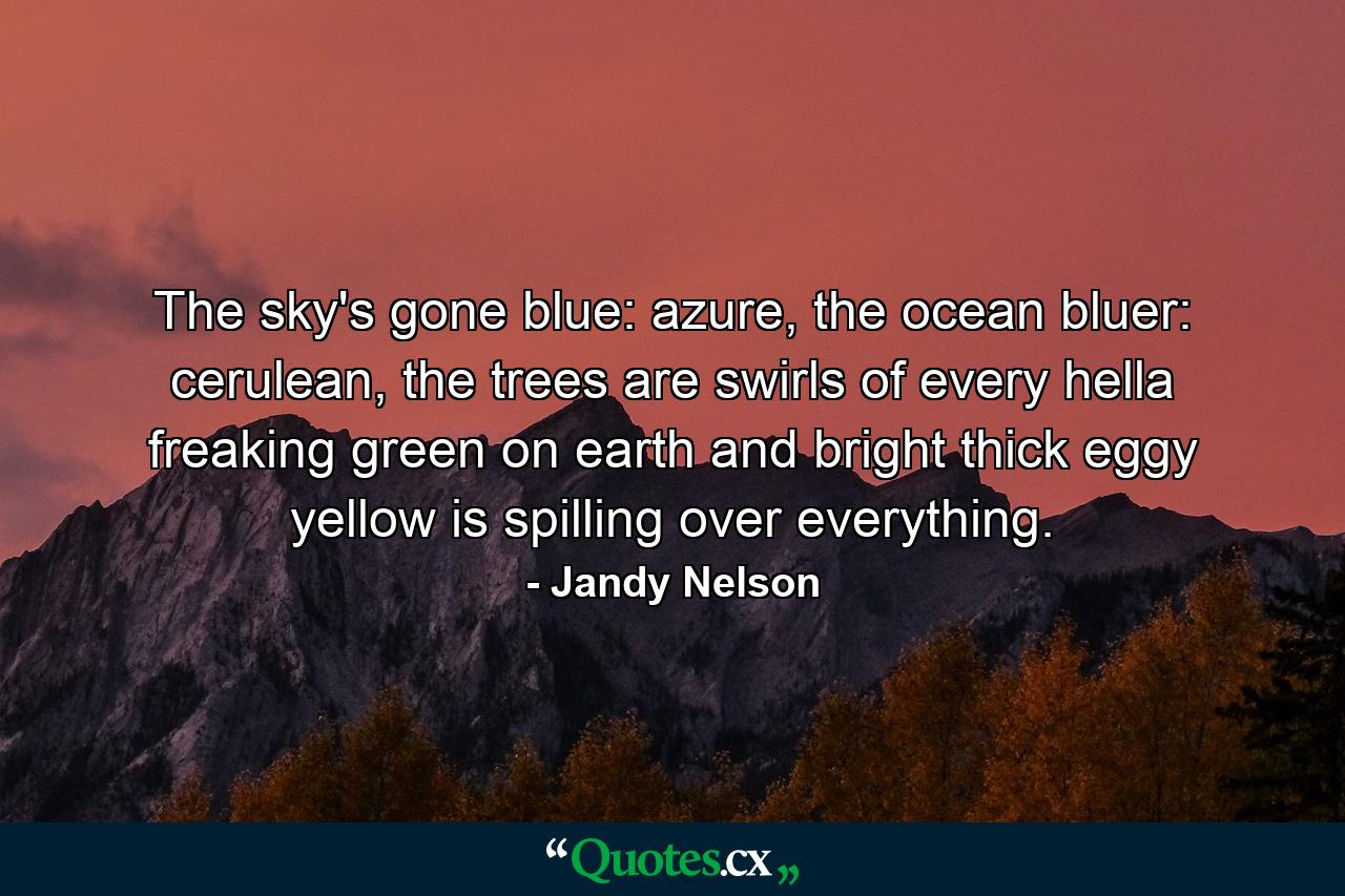 The sky's gone blue: azure, the ocean bluer: cerulean, the trees are swirls of every hella freaking green on earth and bright thick eggy yellow is spilling over everything. - Quote by Jandy Nelson