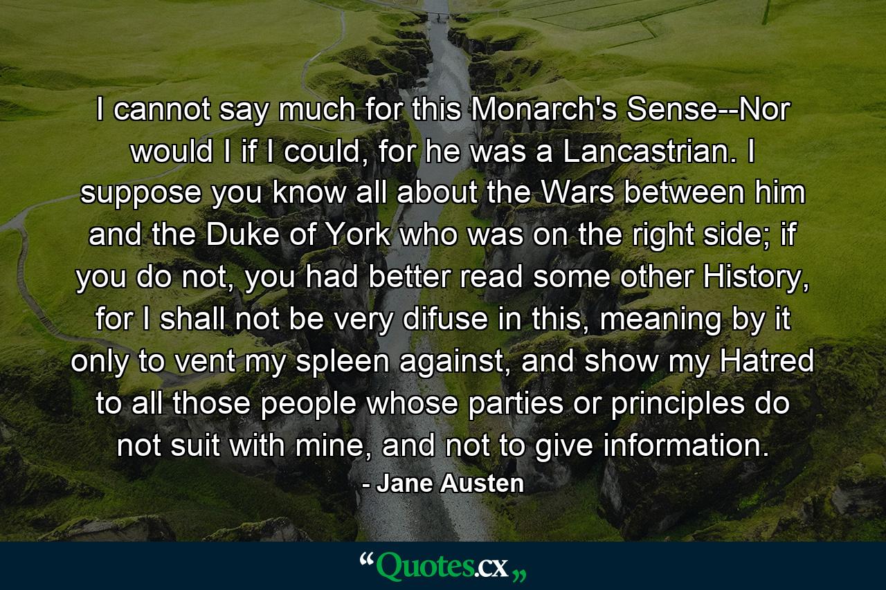 I cannot say much for this Monarch's Sense--Nor would I if I could, for he was a Lancastrian. I suppose you know all about the Wars between him and the Duke of York who was on the right side; if you do not, you had better read some other History, for I shall not be very difuse in this, meaning by it only to vent my spleen against, and show my Hatred to all those people whose parties or principles do not suit with mine, and not to give information. - Quote by Jane Austen